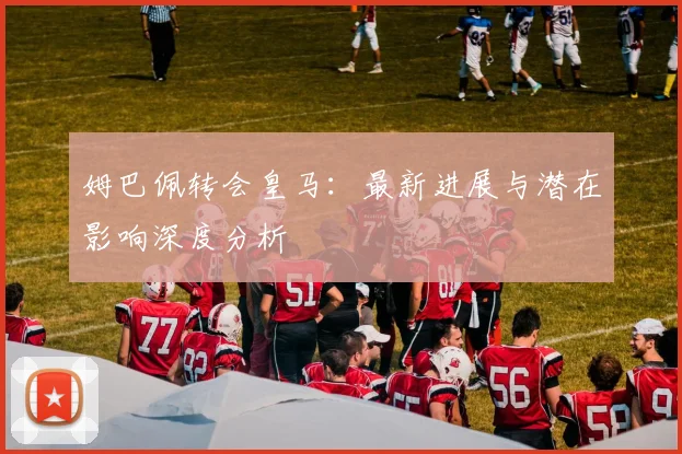 姆巴佩转会皇马:最新进展与潜在影响深度分析
