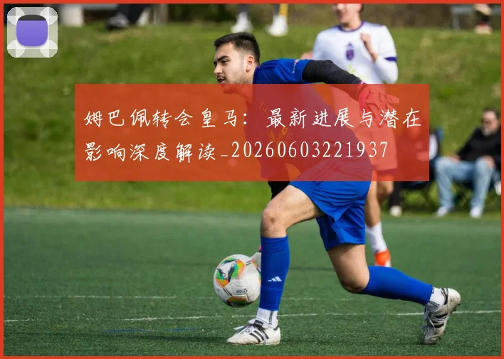 姆巴佩转会皇马:最新进展与潜在影响深度解读_20260603221937