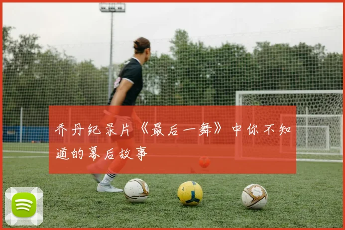 乔丹纪录片《最后一舞》中你不知道的幕后故事