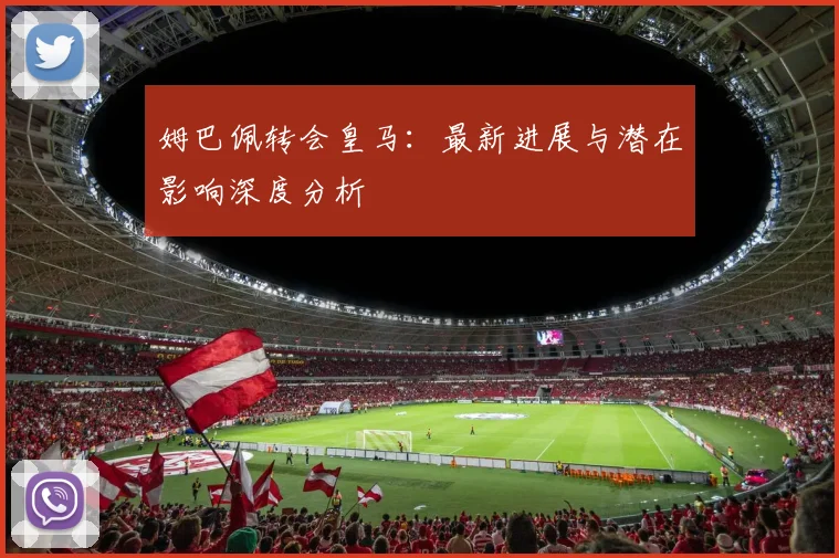 姆巴佩转会皇马：最新进展与潜在影响深度分析