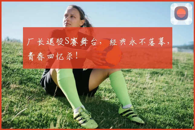 厂长退役S赛舞台，经典永不落幕，青春回忆杀！