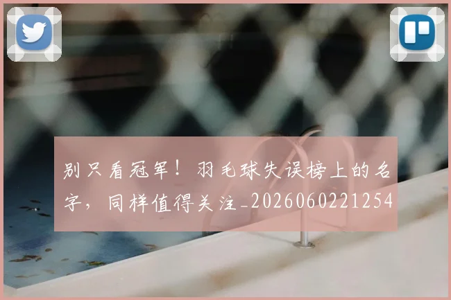 别只看冠军！羽毛球失误榜上的名字，同样值得关注_20260602212547