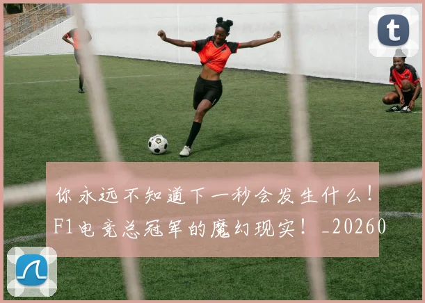 你永远不知道下一秒会发生什么!F1电竞总冠军的魔幻现实!_20260601173545_20260704170536
