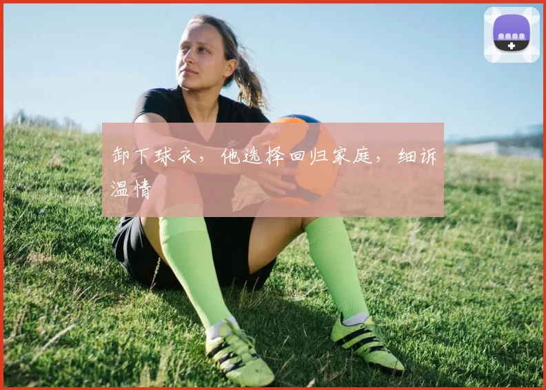 卸下球衣,他选择回归家庭,细诉温情