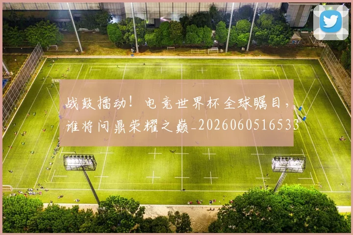 战鼓擂动！电竞世界杯全球瞩目，谁将问鼎荣耀之巅_20260605165331