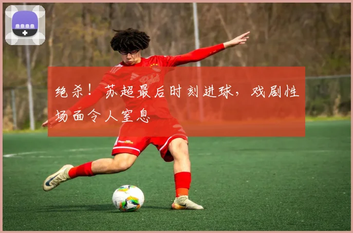 绝杀!苏超最后时刻进球,戏剧性场面令人窒息