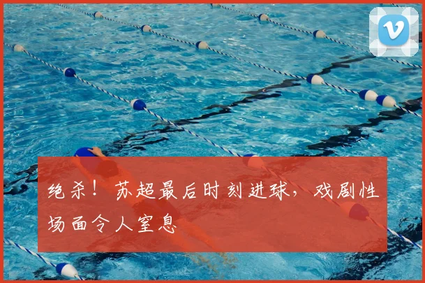 绝杀！苏超最后时刻进球，戏剧性场面令人窒息